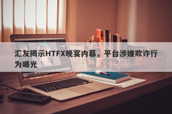 汇友揭示HTFX晚宴内幕，平台涉嫌欺诈行为曝光-第1张图片-要懂汇圈网