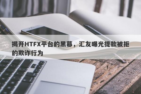 揭开HTFX平台的黑幕，汇友曝光提款被拒的欺诈行为-第1张图片-要懂汇圈网