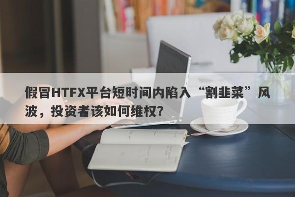 假冒HTFX平台短时间内陷入“割韭菜”风波，投资者该如何维权？-第1张图片-要懂汇圈网