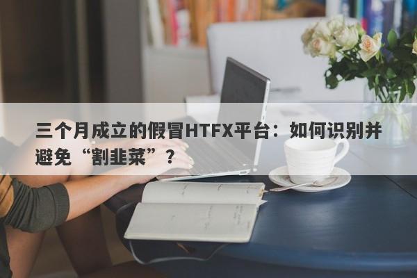 三个月成立的假冒HTFX平台：如何识别并避免“割韭菜”？-第1张图片-要懂汇圈网