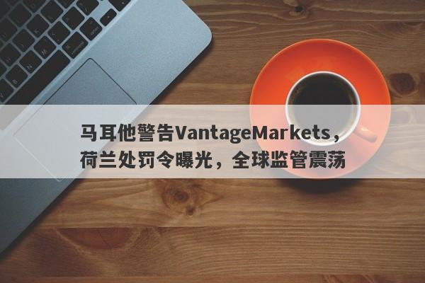 马耳他警告VantageMarkets，荷兰处罚令曝光，全球监管震荡-第1张图片-要懂汇圈网