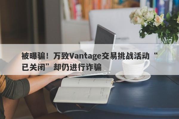 被曝骗！万致Vantage交易挑战活动“已关闭”却仍进行诈骗-第1张图片-要懂汇圈网