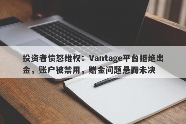 投资者愤怒维权：Vantage平台拒绝出金，账户被禁用，赠金问题悬而未决-第1张图片-要懂汇圈网