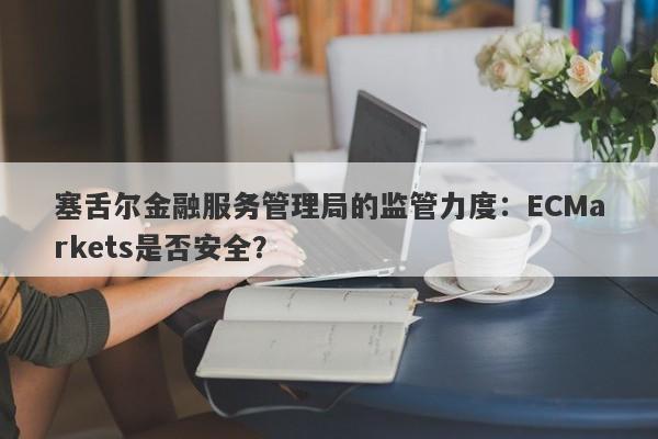 塞舌尔金融服务管理局的监管力度：ECMarkets是否安全？-第1张图片-要懂汇圈网