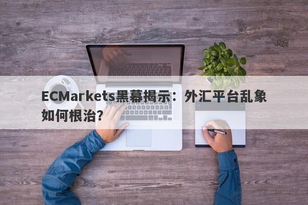 ECMarkets黑幕揭示：外汇平台乱象如何根治？-第1张图片-要懂汇圈网