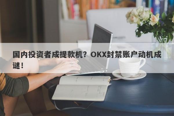 国内投资者成提款机？OKX封禁账户动机成谜！-第1张图片-要懂汇圈网