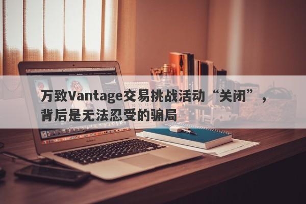 万致Vantage交易挑战活动“关闭”，背后是无法忍受的骗局-第1张图片-要懂汇圈网