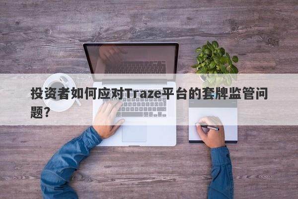 投资者如何应对Traze平台的套牌监管问题？-第1张图片-要懂汇圈网