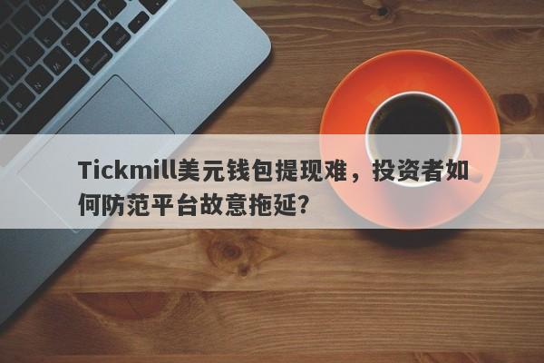 Tickmill美元钱包提现难，投资者如何防范平台故意拖延？-第1张图片-要懂汇圈网