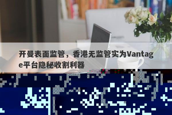 开曼监管疑云：Vantage平台被曝用香港无监管收割客户-第1张图片-要懂汇圈网