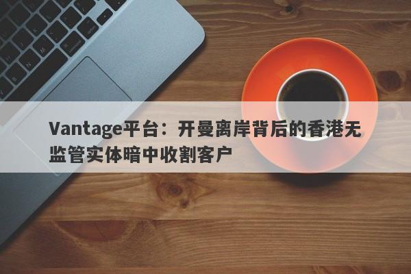 Vantage平台：开曼离岸背后的香港无监管实体暗中收割客户-第1张图片-要懂汇圈网