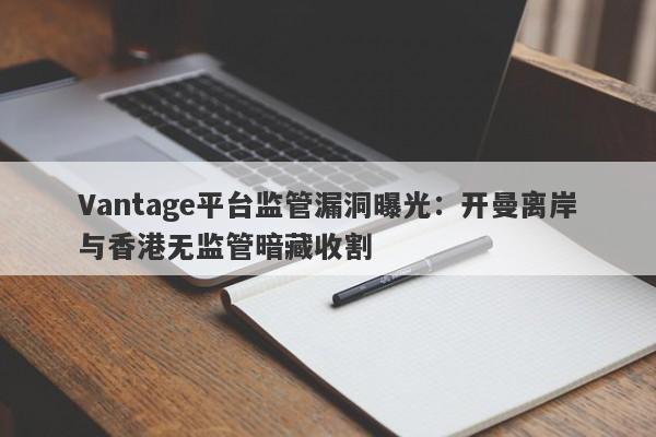 Vantage平台监管漏洞曝光：开曼离岸与香港无监管暗藏收割-第1张图片-要懂汇圈网