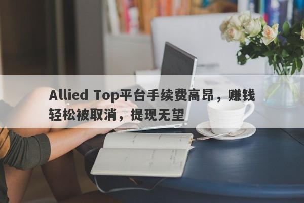 Allied Top平台手续费高昂，赚钱轻松被取消，提现无望-第1张图片-要懂汇圈网