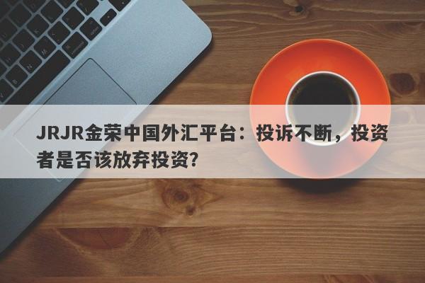 JRJR金荣中国外汇平台：投诉不断，投资者是否该放弃投资？-第1张图片-要懂汇圈网