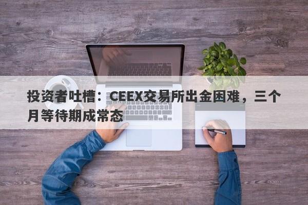 投资者吐槽：CEEX交易所出金困难，三个月等待期成常态-第1张图片-要懂汇圈网