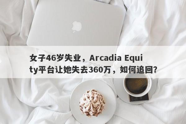 女子46岁失业，Arcadia Equity平台让她失去360万，如何追回？-第1张图片-要懂汇圈网