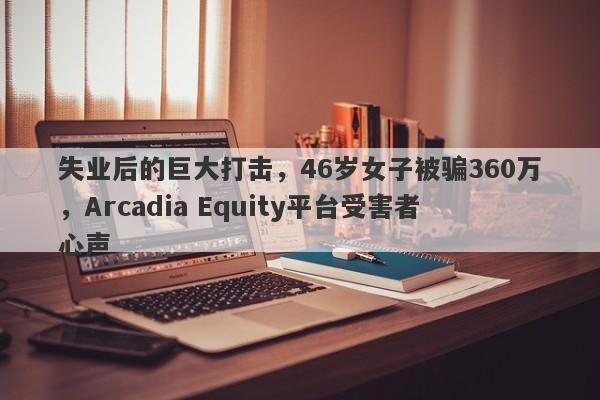 失业后的巨大打击，46岁女子被骗360万，Arcadia Equity平台受害者心声-第1张图片-要懂汇圈网