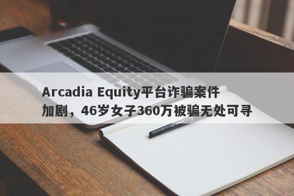 Arcadia Equity平台诈骗案件加剧，46岁女子360万被骗无处可寻-第1张图片-要懂汇圈网