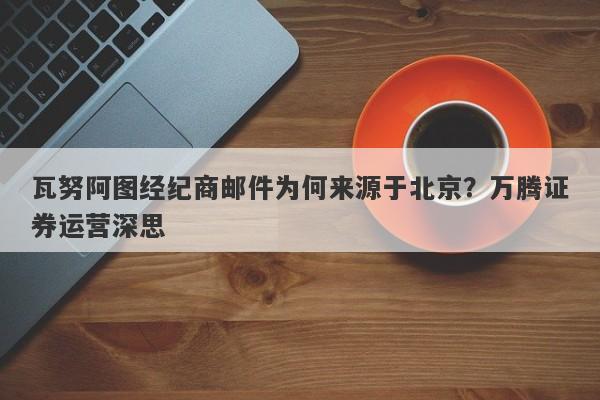 瓦努阿图经纪商邮件为何来源于北京？万腾证券运营深思-第1张图片-要懂汇圈网